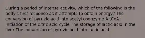 During a period of intense activity, which of the following is the body's first response as it attempts to obtain energy? The conversion of pyruvic acid into acetyl coenzyme A (CoA) Initiation of the citric acid cycle The storage of lactic acid in the liver The conversion of pyruvic acid into lactic acid