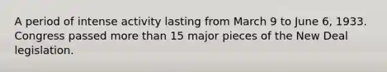 A period of intense activity lasting from March 9 to June 6, 1933. Congress passed more than 15 major pieces of the New Deal legislation.