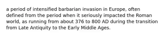 a period of intensified barbarian invasion in Europe, often defined from the period when it seriously impacted the Roman world, as running from about 376 to 800 AD during the transition from Late Antiquity to the Early Middle Ages.