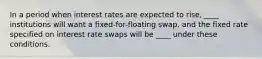 In a period when interest rates are expected to rise, ____ institutions will want a fixed-for-floating swap, and the fixed rate specified on interest rate swaps will be ____ under these conditions.