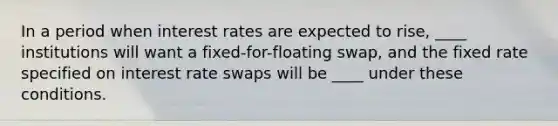 In a period when interest rates are expected to rise, ____ institutions will want a fixed-for-floating swap, and the fixed rate specified on interest rate swaps will be ____ under these conditions.