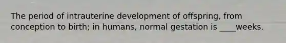 The period of intrauterine development of offspring, from conception to birth; in humans, normal gestation is ____weeks.