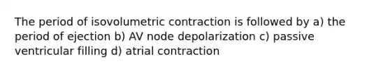 The period of isovolumetric contraction is followed by a) the period of ejection b) AV node depolarization c) passive ventricular filling d) atrial contraction