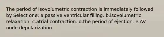 The period of isovolumetric contraction is immediately followed by Select one: a.passive ventricular filling. b.isovolumetric relaxation. c.atrial contraction. d.the period of ejection. e.AV node depolarization.