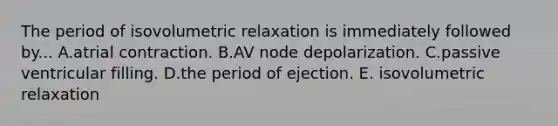 The period of isovolumetric relaxation is immediately followed by... A.atrial contraction. B.AV node depolarization. C.passive ventricular filling. D.the period of ejection. E. isovolumetric relaxation