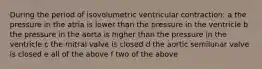 During the period of isovolumetric ventricular contraction: a the pressure in the atria is lower than the pressure in the ventricle b the pressure in the aorta is higher than the pressure in the ventricle c the mitral valve is closed d the aortic semilunar valve is closed e all of the above f two of the above