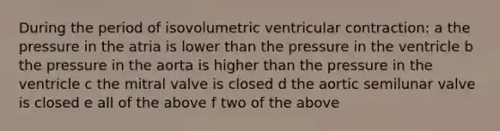 During the period of isovolumetric ventricular contraction: a the pressure in the atria is lower than the pressure in the ventricle b the pressure in the aorta is higher than the pressure in the ventricle c the mitral valve is closed d the aortic semilunar valve is closed e all of the above f two of the above