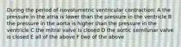 During the period of isovolumetric ventricular contraction: A the pressure in the atria is lower than the pressure in the ventricle B the pressure in the aorta is higher than the pressure in the ventricle C the mitral valve is closed D the aortic semilunar valve is closed E all of the above F two of the above