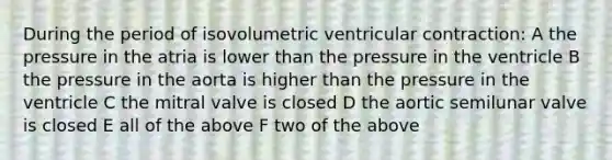 During the period of isovolumetric ventricular contraction: A the pressure in the atria is lower than the pressure in the ventricle B the pressure in the aorta is higher than the pressure in the ventricle C the mitral valve is closed D the aortic semilunar valve is closed E all of the above F two of the above