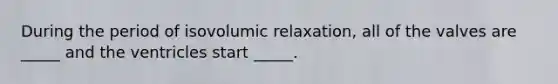 During the period of isovolumic relaxation, all of the valves are _____ and the ventricles start _____.