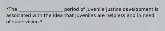 *The ___________________ period of juvenile justice development is associated with the idea that juveniles are helpless and in need of supervision.*