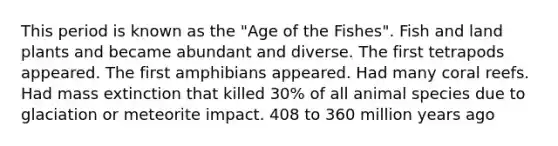 This period is known as the "Age of the Fishes". Fish and land plants and became abundant and diverse. The first tetrapods appeared. The first amphibians appeared. Had many coral reefs. Had mass extinction that killed 30% of all animal species due to glaciation or meteorite impact. 408 to 360 million years ago