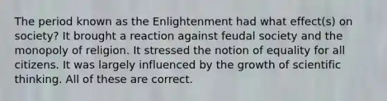 The period known as the Enlightenment had what effect(s) on society? It brought a reaction against feudal society and the monopoly of religion. It stressed the notion of equality for all citizens. It was largely influenced by the growth of scientific thinking. All of these are correct.