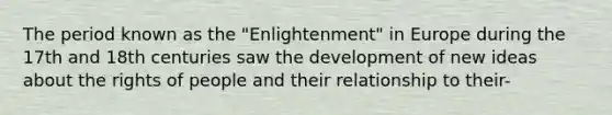 The period known as the "Enlightenment" in Europe during the 17th and 18th centuries saw the development of new ideas about the rights of people and their relationship to their-