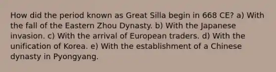 How did the period known as Great Silla begin in 668 CE? a) With the fall of the Eastern Zhou Dynasty. b) With the Japanese invasion. c) With the arrival of European traders. d) With the unification of Korea. e) With the establishment of a Chinese dynasty in Pyongyang.