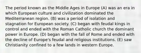 The period known as the Middle Ages in Europe (A) was an era in which European culture and civilization dominated the Mediterranean region. (B) was a period of isolation and stagnation for European society. (C) began with feudal kings in control and ended with the Roman Catholic church the dominant power in Europe. (D) began with the fall of Rome and ended with the decline of Europe's feudal and religious institutions. (E) saw Christianity confined to a few lands in western Europe.