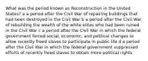 What was the period known as Reconstruction in the United States? a a period after the Civil War of repairing buildings that had been destroyed in the Civil War b a period after the Civil War of rebuilding the wealth of the white elites who had been ruined in the Civil War c a period after the Civil War in which the federal government forced social, economic, and political changes to allow recently freed slaves to participate in public life d a period after the Civil War in which the federal government suppressed efforts of recently freed slaves to obtain more political rights