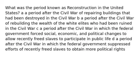 What was the period known as Reconstruction in the United States? a a period after the Civil War of repairing buildings that had been destroyed in the Civil War b a period after the Civil War of rebuilding the wealth of the white elites who had been ruined in the Civil War c a period after the Civil War in which the federal government forced social, economic, and political changes to allow recently freed slaves to participate in public life d a period after the Civil War in which the federal government suppressed efforts of recently freed slaves to obtain more political rights