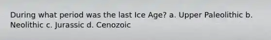 During what period was the last Ice Age? a. Upper Paleolithic b. Neolithic c. Jurassic d. Cenozoic