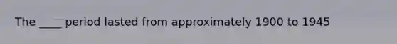 The ____ period lasted from approximately 1900 to 1945