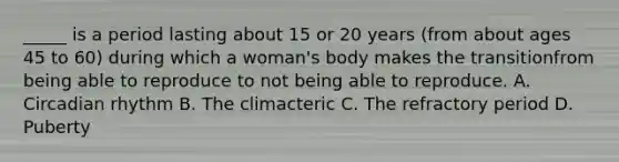 _____ is a period lasting about 15 or 20 years (from about ages 45 to 60) during which a woman's body makes the transitionfrom being able to reproduce to not being able to reproduce. A. Circadian rhythm B. The climacteric C. The refractory period D. Puberty