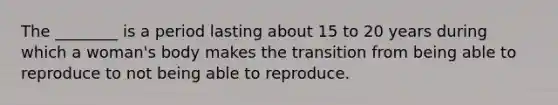 The ________ is a period lasting about 15 to 20 years during which a woman's body makes the transition from being able to reproduce to not being able to reproduce.