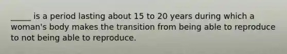 _____ is a period lasting about 15 to 20 years during which a woman's body makes the transition from being able to reproduce to not being able to reproduce.