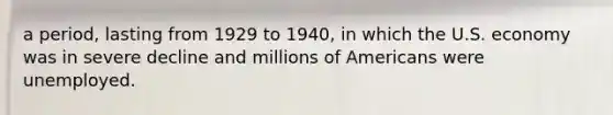 a period, lasting from 1929 to 1940, in which the U.S. economy was in severe decline and millions of Americans were unemployed.