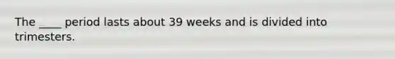 The ____ period lasts about 39 weeks and is divided into trimesters.