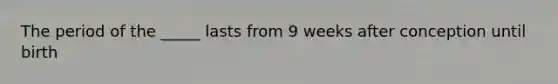 The period of the _____ lasts from 9 weeks after conception until birth