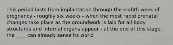 This period lasts from implantation through the eighth week of pregnancy - roughly six weeks - when the most rapid prenatal changes take place as the groundwork is laid for all body structures and internal organs appear - at the end of this stage, the ____ can already sense its world