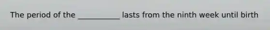 The period of the ___________ lasts from the ninth week until birth