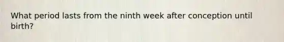 What period lasts from the ninth week after conception until birth?