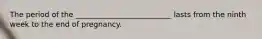 The period of the __________________________ lasts from the ninth week to the end of pregnancy.