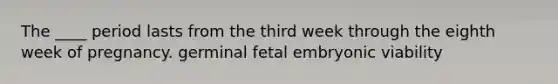 The ____ period lasts from the third week through the eighth week of pregnancy. germinal fetal embryonic viability