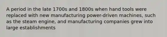 A period in the late 1700s and 1800s when hand tools were replaced with new manufacturing power-driven machines, such as the steam engine, and manufacturing companies grew into large establishments