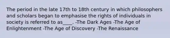 The period in the late 17th to 18th century in which philosophers and scholars began to emphasise the rights of individuals in society is referred to as____. -The Dark Ages -The Age of Enlightenment -The Age of Discovery -The Renaissance