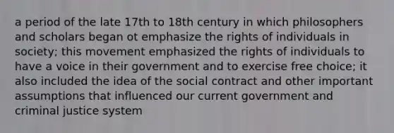 a period of the late 17th to 18th century in which philosophers and scholars began ot emphasize the rights of individuals in society; this movement emphasized the rights of individuals to have a voice in their government and to exercise free choice; it also included the idea of the social contract and other important assumptions that influenced our current government and criminal justice system