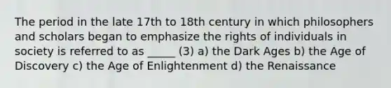 The period in the late 17th to 18th century in which philosophers and scholars began to emphasize the rights of individuals in society is referred to as _____ (3) a) the Dark Ages b) the Age of Discovery c) the Age of Enlightenment d) the Renaissance