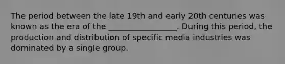 The period between the late 19th and early 20th centuries was known as the era of the _________________. During this period, the production and distribution of specific media industries was dominated by a single group.