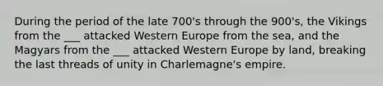 During the period of the late 700's through the 900's, the Vikings from the ___ attacked Western Europe from the sea, and the Magyars from the ___ attacked Western Europe by land, breaking the last threads of unity in Charlemagne's empire.