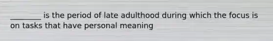 ________ is the period of late adulthood during which the focus is on tasks that have personal meaning