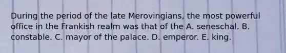 During the period of the late Merovingians, the most powerful office in the Frankish realm was that of the A. seneschal. B. constable. C. mayor of the palace. D. emperor. E. king.