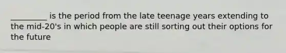 _________ is the period from the late teenage years extending to the mid-20's in which people are still sorting out their options for the future