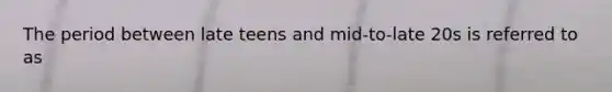 The period between late teens and mid-to-late 20s is referred to as
