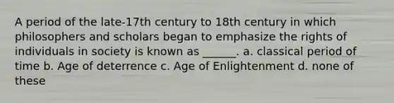 A period of the late-17th century to 18th century in which philosophers and scholars began to emphasize the rights of individuals in society is known as ______. a. classical period of time b. Age of deterrence c. Age of Enlightenment d. none of these