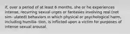 if, over a period of at least 6 months, she or he experiences intense, recurring sexual urges or fantasies involving real (not sim- ulated) behaviors in which physical or psychological harm, including humilia- tion, is inflicted upon a victim for purposes of intense sexual arousal.