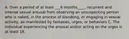 A. Over a period of at least ___6 months____, recurrent and intense sexual arousal from observing an unsuspecting person who is naked, in the process of disrobing, or engaging in sexual activity, as manifested by fantasies, urges, or behaviors C. The individual experiencing the arousal and/or acting on the urges is at least 18.