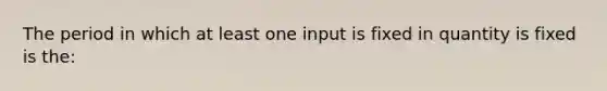 The period in which at least one input is fixed in quantity is fixed is the: