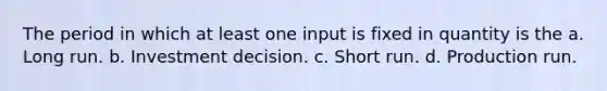 The period in which at least one input is fixed in quantity is the a. Long run. b. Investment decision. c. Short run. d. Production run.